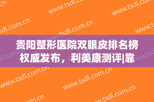 贵阳整形医院双眼皮排名榜权威发布，利美康测评|靠谱不踩雷，值得收藏
