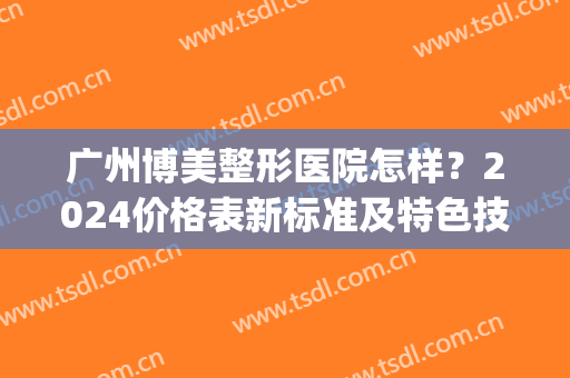 广州博美整形医院怎样？2024价格表新标准及特色技术盘点(深圳博美医疗整形美容医院)