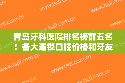青岛牙科医院排名榜前五名！各大连锁口腔价格和牙友评价抓紧时间看