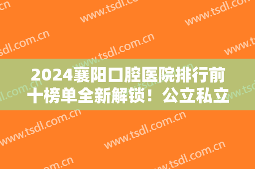 2024襄阳口腔医院排行前十榜单全新解锁！公立私立牙科放心选！收费不贵果好