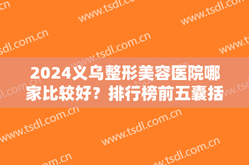 2024义乌整形美容医院哪家比较好？排行榜前五囊括公立私立！总有一个适合你的