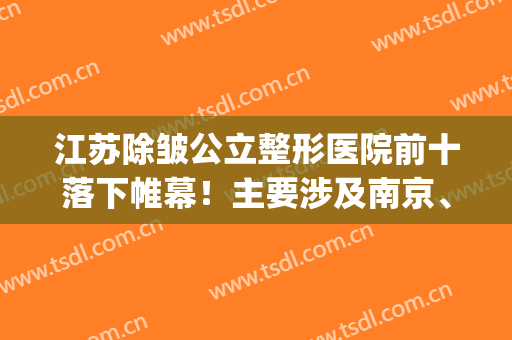 江苏除皱公立整形医院前十落下帷幕！主要涉及南京、南通、苏州等！(江苏南京整容医院)
