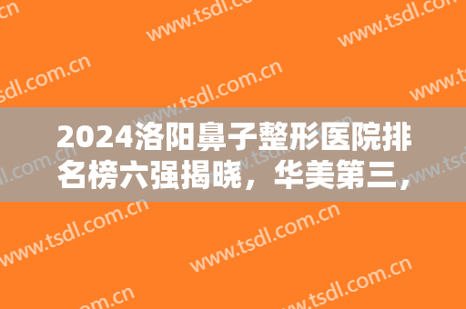 2024洛阳鼻子整形医院排名榜六强揭晓，华美第三，孔繁荣邀你抢先体验！
