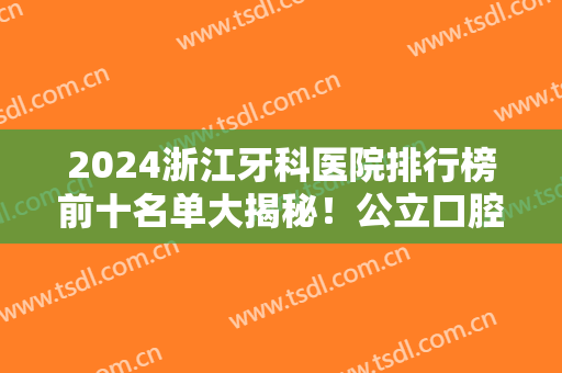2024浙江牙科医院排行榜前十名单大揭秘！公立口腔PK私立？看谁更胜一筹