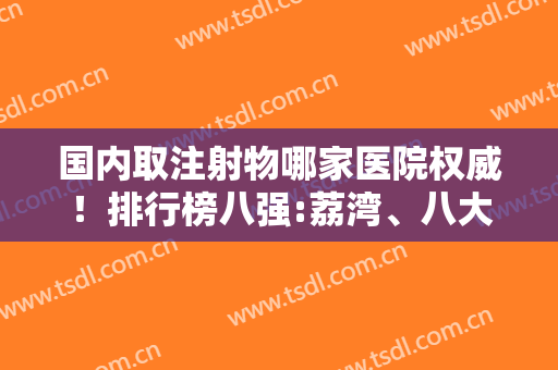 国内取注射物哪家医院权威！排行榜八强:荔湾、八大处、华美等！都是大牛