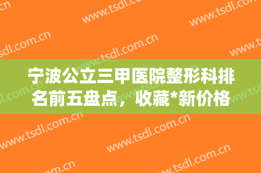 宁波公立三甲医院整形科排名前五盘点，收藏*新价格明细一览表(宁波公立整形医院排名榜)