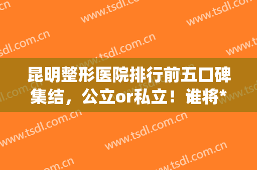昆明整形医院排行前五口碑集结，公立or私立！谁将*终胜出(昆明市整型医院哪家好)