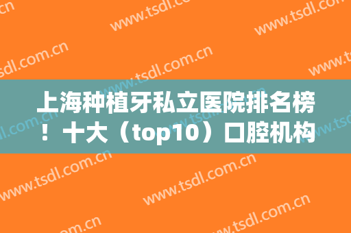 上海种植牙私立医院排名榜！十大（top10）口腔机构一一筛选如下！(上海种植牙医生排名公布)