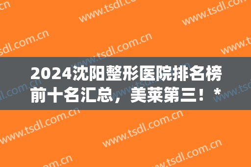 2024沈阳整形医院排名榜前十名汇总，美莱第三！*名好喜欢(沈阳公立整形医院排名前十)