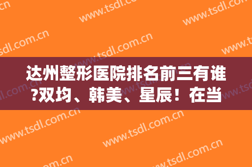 达州整形医院排名前三有谁?双均、韩美、星辰！在当地开了多年,名气大(达州排名第一的整形医院)