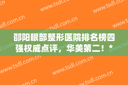 邵阳眼部整形医院排名榜四强权威点评，华美第二！**入围(邵阳市中心医院割双眼皮)