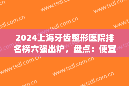 2024上海牙齿整形医院排名榜六强出炉，盘点：便宜又好的机构，附价格！(全国牙齿整形医院排名)