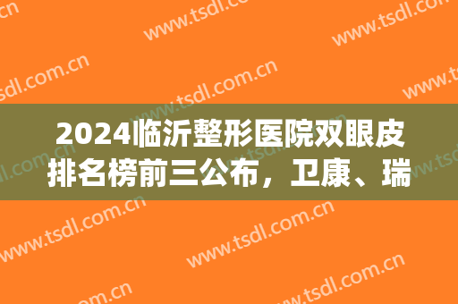 2024临沂整形医院双眼皮排名榜前三公布，卫康、瑞丽分别居*和第三！(临沂整形医院排名前十到哪 卫康比较好)