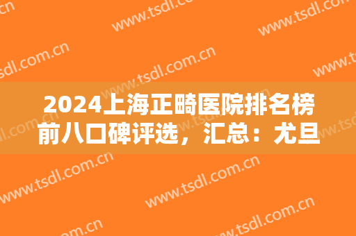 2024上海正畸医院排名榜前八口碑评选，汇总：尤旦、圣贝，美奥依次登场了