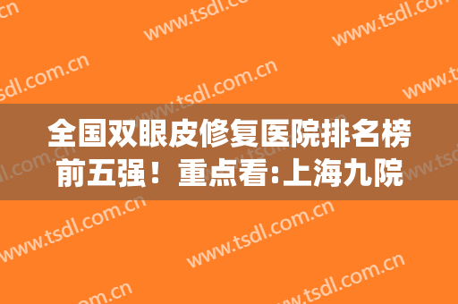 全国双眼皮修复医院排名榜前五强！重点看:上海九院案例、价格表(上海九院双眼皮王牌专家)