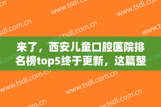来了，西安儿童口腔医院排名榜top5终于更新，这篇整牙实用贴请收藏！(西安儿童口腔医院哪家好)