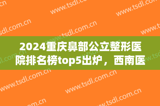 2024重庆鼻部公立整形医院排名榜top5出炉，西南医院vs新桥竞争激烈(重庆隆鼻整形医院排名前十)