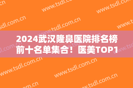 2024武汉隆鼻医院排名榜前十名单集合！医美TOP10谁更胜一筹？公立私立实力比拼