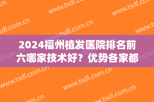 2024福州植发医院排名前六哪家技术好？优势各家都有特色的！(福建植发医院排名前三)