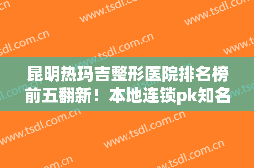昆明热玛吉整形医院排名榜前五翻新！本地连锁pk知名公立！看谁赢呢？(昆明丽都整形医院是正规医院吗)