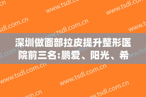 深圳做面部拉皮提升整形医院前三名:鹏爱、阳光、希思！案例价格奉上(深圳希思整形美容院)