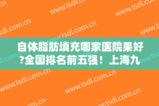 自体脂肪填充哪家医院果好?全国排名前五强！上海九院、北京玉之光入围