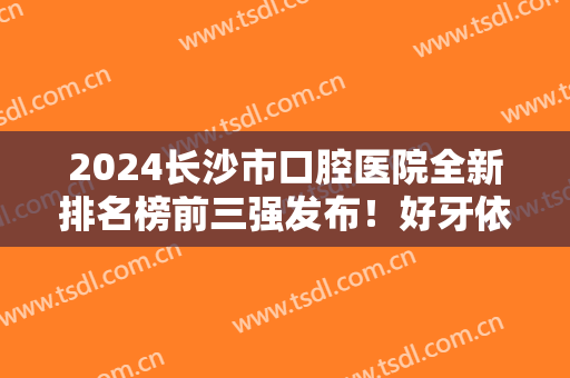 2024长沙市口腔医院全新排名榜前三强发布！好牙依、美奥等正畸不贵口碑还好