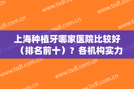 上海种植牙哪家医院比较好（排名前十）？各机构实力技术不相上下！(上海种植牙哪个医院做的好?)