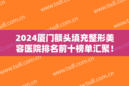2024厦门额头填充整形美容医院排名前十榜单汇聚！前三强知名度高选择多