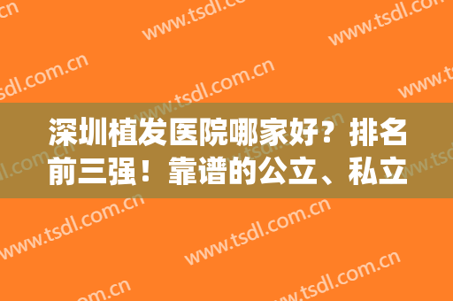 深圳植发医院哪家好？排名前三强！靠谱的公立、私立案例及价格查看(深圳公立医院植发哪家最好)