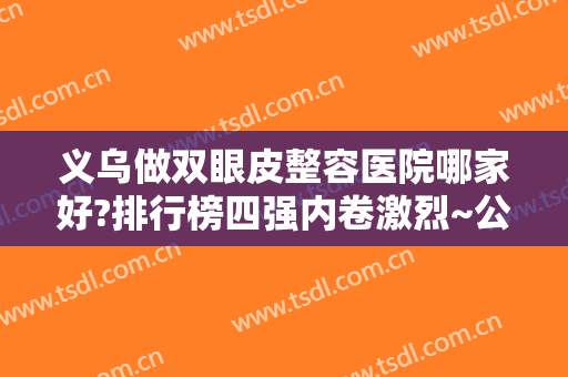 义乌做双眼皮整容医院哪家好?排行榜四强内卷激烈~公立、私立价格案例分享