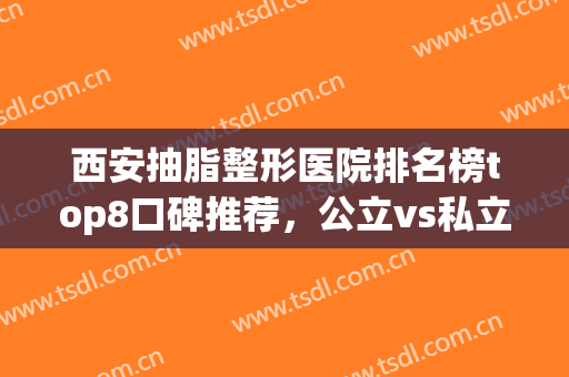 西安抽脂整形医院排名榜top8口碑推荐，公立vs私立，都是万一挑一(西安做吸脂最好的整形医院)