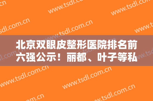 北京双眼皮整形医院排名前六强公示！丽都、叶子等私立医美强势来袭！