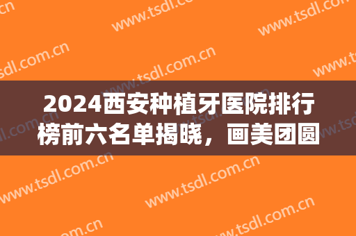 2024西安种植牙医院排行榜前六名单揭晓，画美团圆稳居榜一，速收藏！(西安口腔医院种植牙)