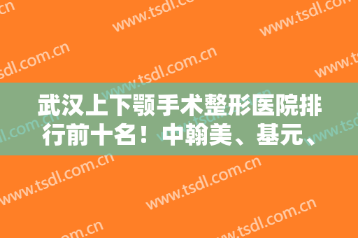 武汉上下颚手术整形医院排行前十名！中翰美、基元、艺星口碑价格一站式看