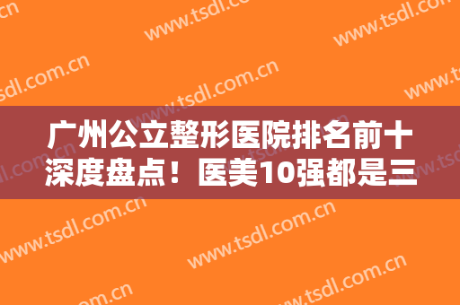 广州公立整形医院排名前十深度盘点！医美10强都是三甲机构！这几家敲重点