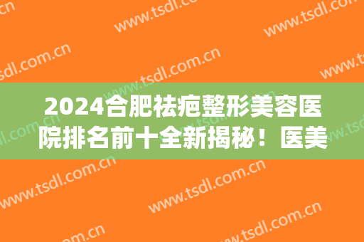 2024合肥祛疤整形美容医院排名前十全新揭秘！医美top3详情发布~都是知名好评医院