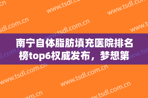 南宁自体脂肪填充医院排名榜top6权威发布，梦想第二！华美名次猜猜看