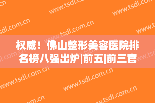 权威！佛山整形美容医院排名榜八强出炉|前五|前三官方回应来了(佛山整形医院排名前三的)