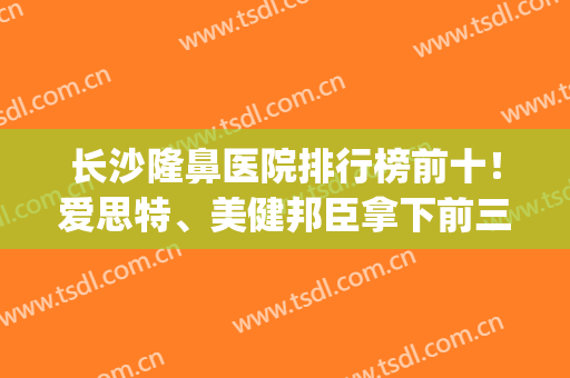 长沙隆鼻医院排行榜前十！爱思特、美健邦臣拿下前三！实力深藏不露(长沙隆鼻比较出名的医院前三)