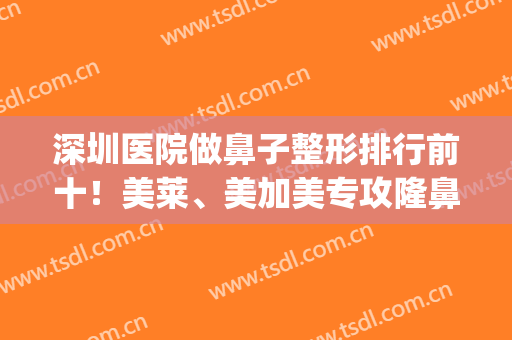 深圳医院做鼻子整形排行前十！美莱、美加美专攻隆鼻！价格较低(深圳哪个整容医院做鼻子最好)