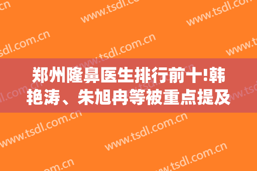 郑州隆鼻医生排行前十!韩艳涛、朱旭冉等被重点提及！专业特好约(郑州隆鼻最好的医生)