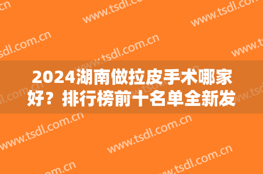 2024湖南做拉皮手术哪家好？排行榜前十名单全新发布！长沙医美TOP10正规有资质