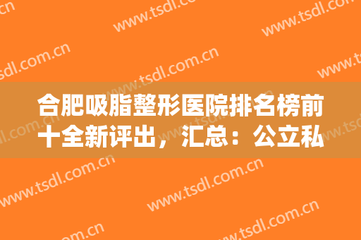 合肥吸脂整形医院排名榜前十全新评出，汇总：公立私立都在这里了(合肥整形哪家好)