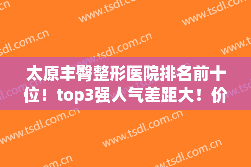 太原丰臀整形医院排名前十位！top3强人气差距大！价格案例(图文)了解
