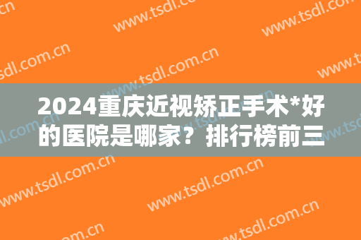 2024重庆近视矫正手术*好的医院是哪家？排行榜前三推荐！公立价格便宜果好