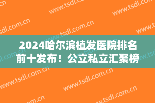 2024哈尔滨植发医院排名前十发布！公立私立汇聚榜中！医美top10各具特色