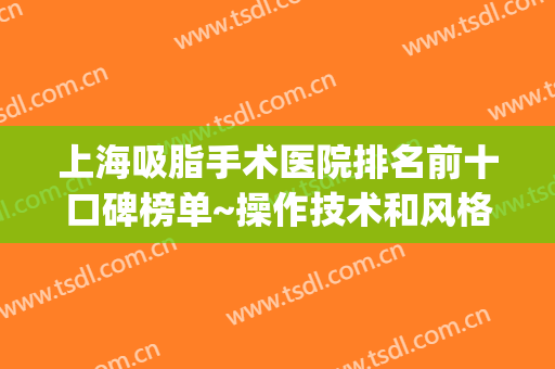 上海吸脂手术医院排名前十口碑榜单~操作技术和风格特色一一跟踪！(上海排名前十的吸脂医院)