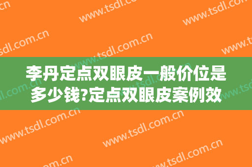 李丹定点双眼皮一般价位是多少钱?定点双眼皮案例效果对比图_中国人民解放军总医院第一医学中心