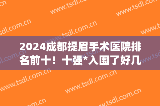 2024成都提眉手术医院排名前十！十强*入围了好几个！(成都切眉哪家医院好)
